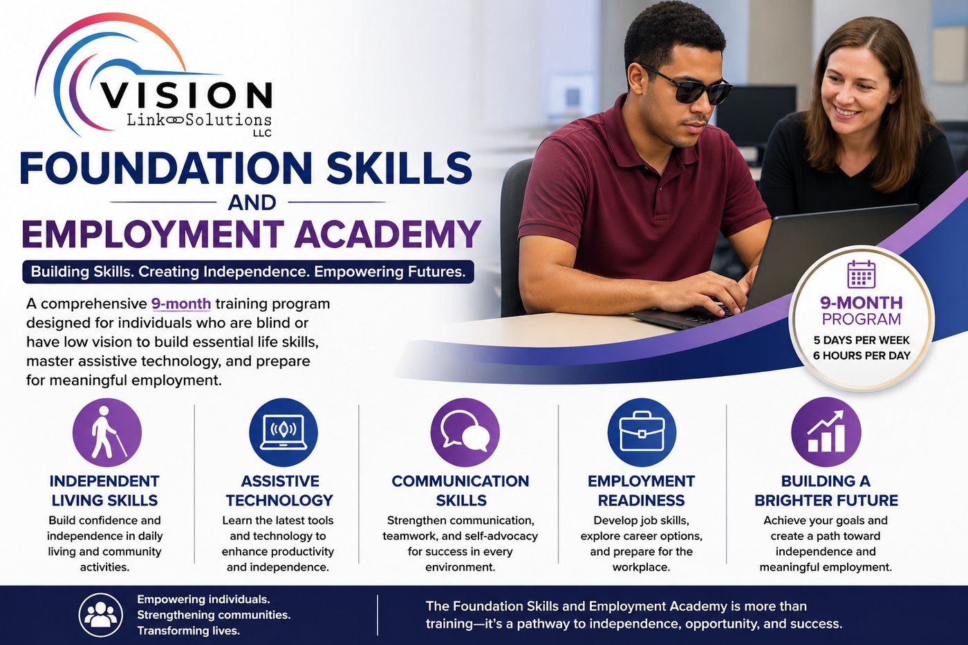 Image of Foundation Skills And Employment Academy listing that it is a 9-month training program for individuals with blindness and low vision. It will instruct on Independent living skills, assistive technology, communication skills, employment readiness to build towards a brighter future.
